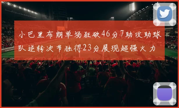 小巴里布朗单场狂砍46分7助攻助球队逆转次节独得23分展现超强火力