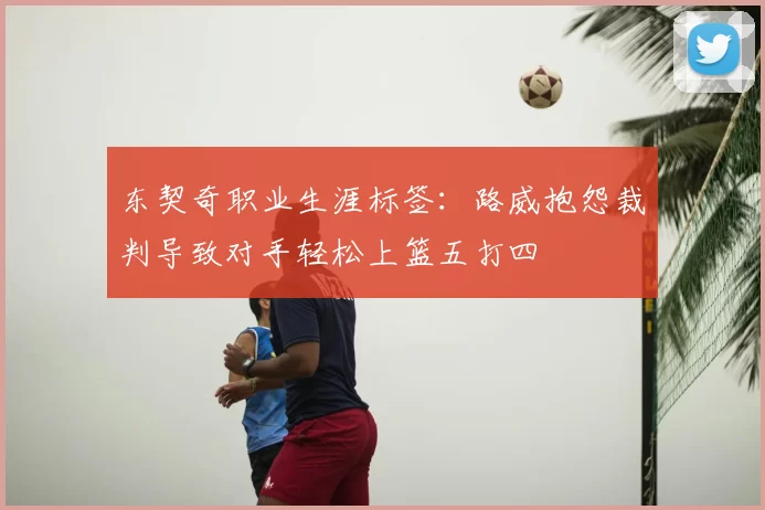 东契奇职业生涯标签:路威抱怨裁判导致对手轻松上篮五打四