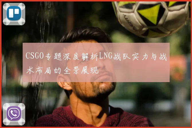 CSGO专题深度解析LNG战队实力与战术布局的全景展现