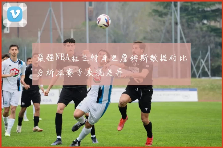 最强NBA杜兰特库里詹姆斯数据对比分析本赛季表现差异