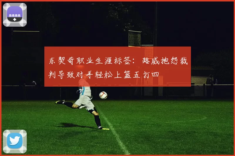 东契奇职业生涯标签:路威抱怨裁判导致对手轻松上篮五打四