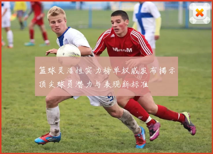 篮球灵活性实力榜单权威发布揭示顶尖球员潜力与表现新标准