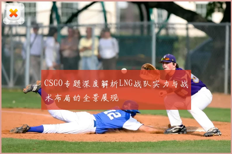 CSGO专题深度解析LNG战队实力与战术布局的全景展现