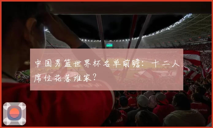 中国男篮世界杯名单前瞻:十二人席位花落谁家?