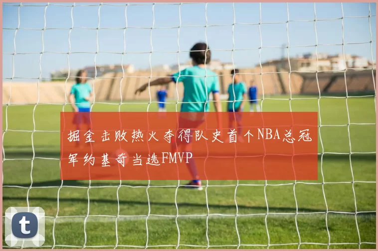掘金击败热火夺得队史首个NBA总冠军约基奇当选FMVP