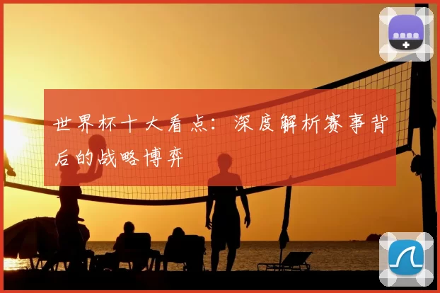 世界杯十大看点:深度解析赛事背后的战略博弈