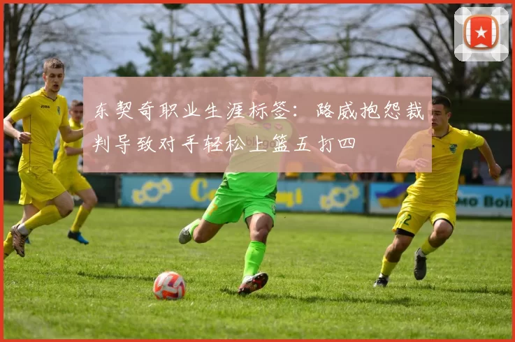 东契奇职业生涯标签:路威抱怨裁判导致对手轻松上篮五打四