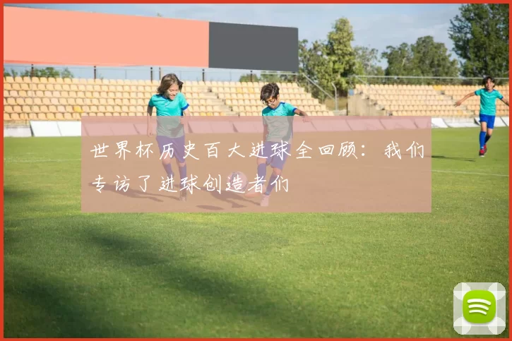 世界杯历史百大进球全回顾:我们专访了进球创造者们