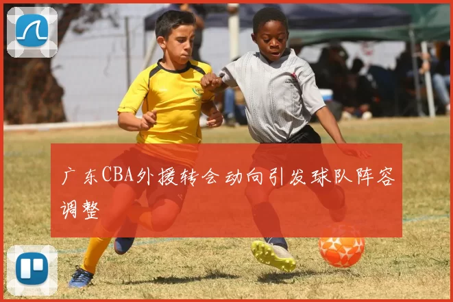广东CBA外援转会动向引发球队阵容调整