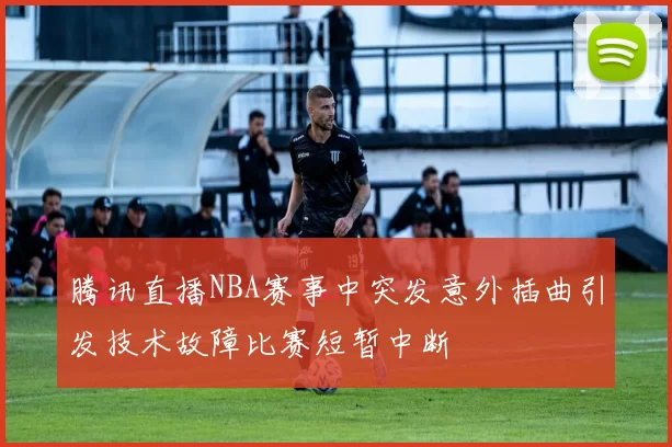 腾讯直播NBA赛事中突发意外插曲引发技术故障比赛短暂中断