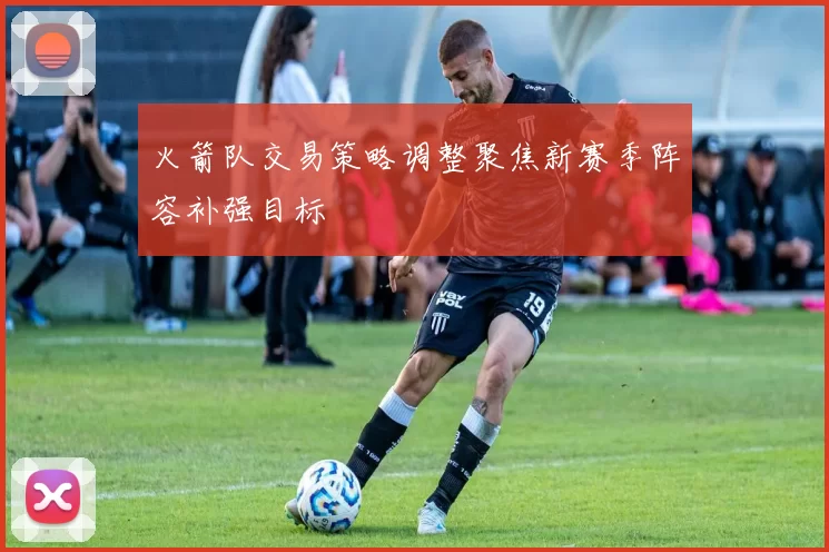 火箭队交易策略调整聚焦新赛季阵容补强目标