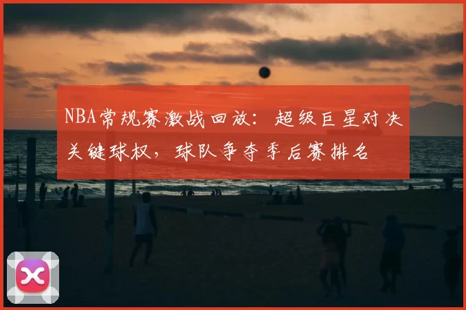 NBA常规赛激战回放：超级巨星对决关键球权，球队争夺季后赛排名