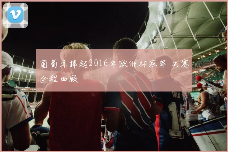 葡萄牙捧起2016年欧洲杯冠军 决赛全程回顾