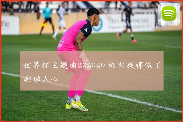 世界杯主题曲gogogo 经典旋律依旧燃动人心