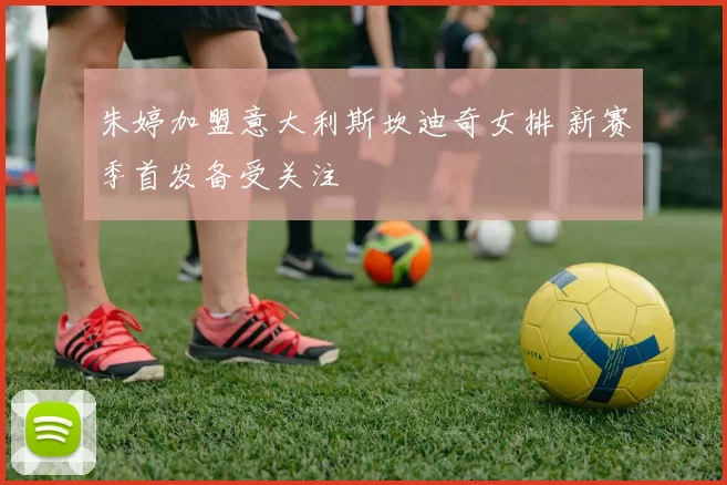 朱婷加盟意大利斯坎迪奇女排 新赛季首发备受关注