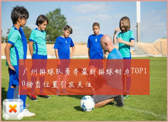 广州排球队勇夺最新排球耐力TOP10榜首位置引发关注