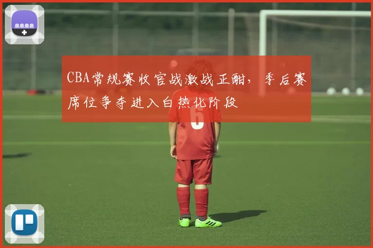 CBA常规赛收官战激战正酣，季后赛席位争夺进入白热化阶段