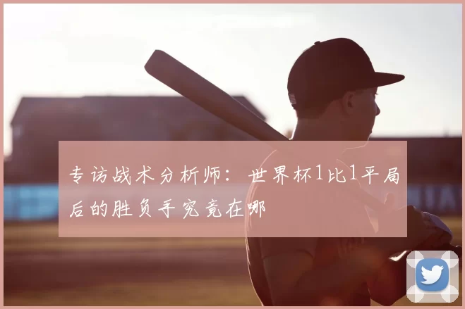 专访战术分析师:世界杯1比1平局后的胜负手究竟在哪