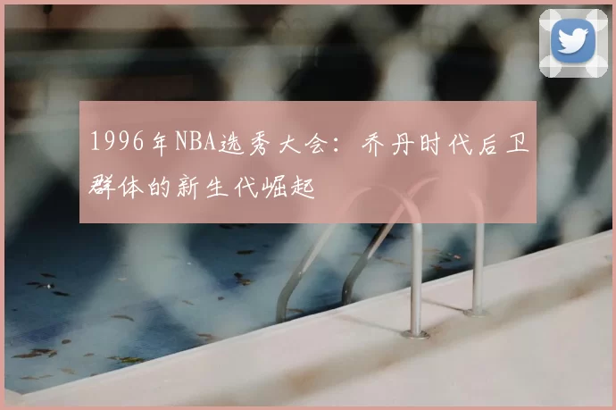 1996年NBA选秀大会:乔丹时代后卫群体的新生代崛起