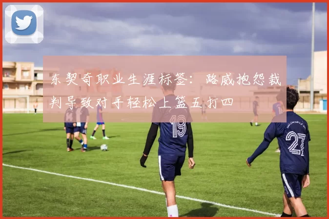 东契奇职业生涯标签:路威抱怨裁判导致对手轻松上篮五打四