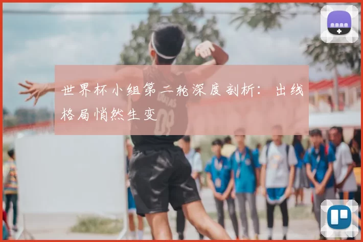 世界杯小组第二轮深度剖析：出线格局悄然生变
