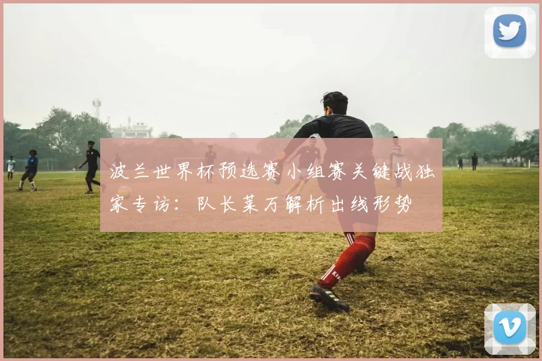 波兰世界杯预选赛小组赛关键战独家专访:队长莱万解析出线形势