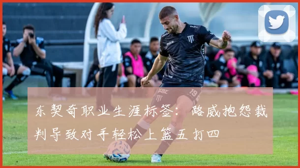 东契奇职业生涯标签：路威抱怨裁判导致对手轻松上篮五打四
