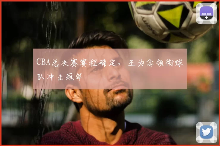 CBA总决赛赛程确定，王为念领衔球队冲击冠军