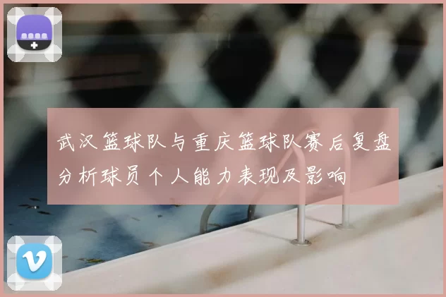 武汉篮球队与重庆篮球队赛后复盘分析球员个人能力表现及影响