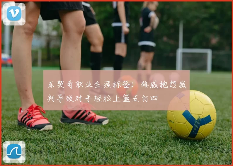 东契奇职业生涯标签:路威抱怨裁判导致对手轻松上篮五打四