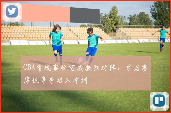 CBA常规赛收官战激烈对阵，季后赛席位争夺进入冲刺