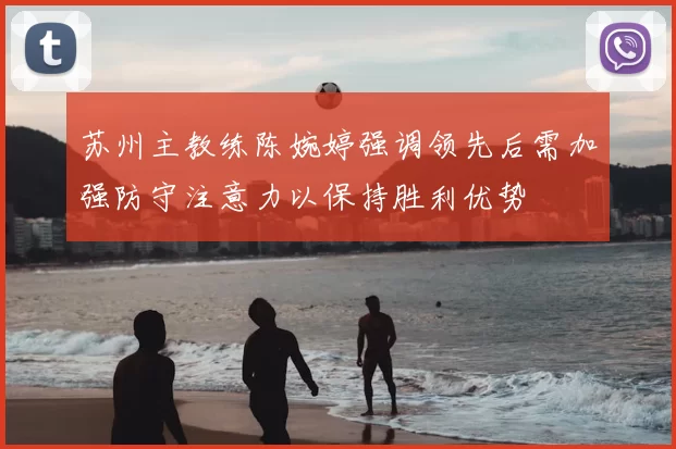 苏州主教练陈婉婷强调领先后需加强防守注意力以保持胜利优势