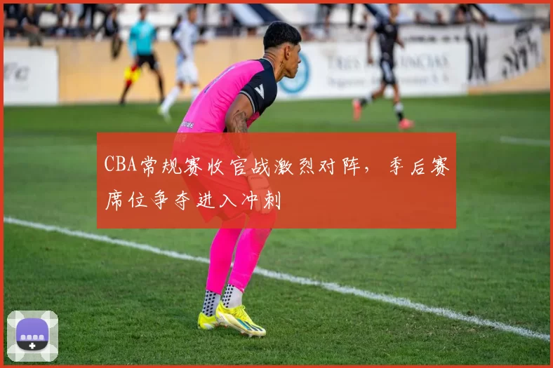 CBA常规赛收官战激烈对阵,季后赛席位争夺进入冲刺