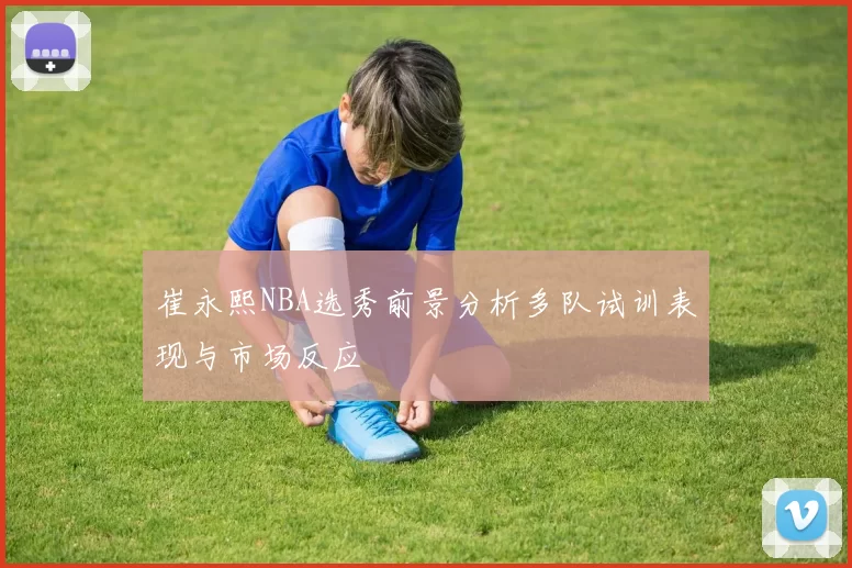 崔永熙NBA选秀前景分析多队试训表现与市场反应