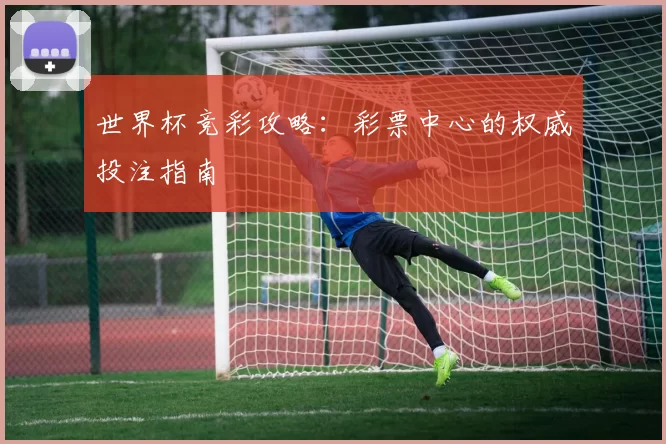 世界杯竞彩攻略:彩票中心的权威投注指南