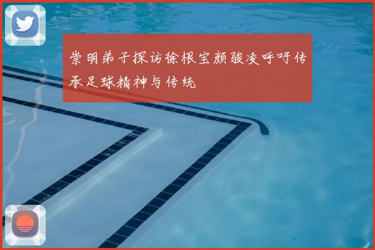 崇明弟子探访徐根宝颜骏凌呼吁传承足球精神与传统