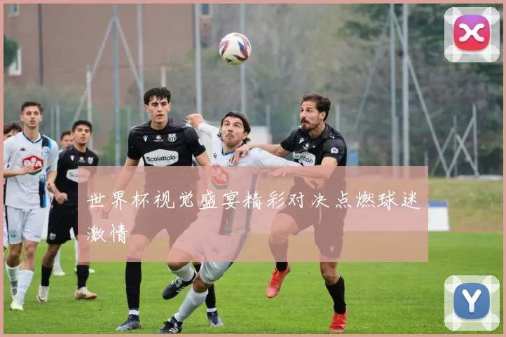 世界杯视觉盛宴精彩对决点燃球迷激情