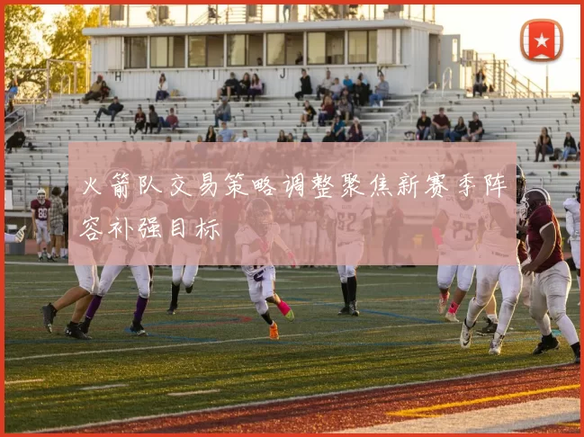 火箭队交易策略调整聚焦新赛季阵容补强目标