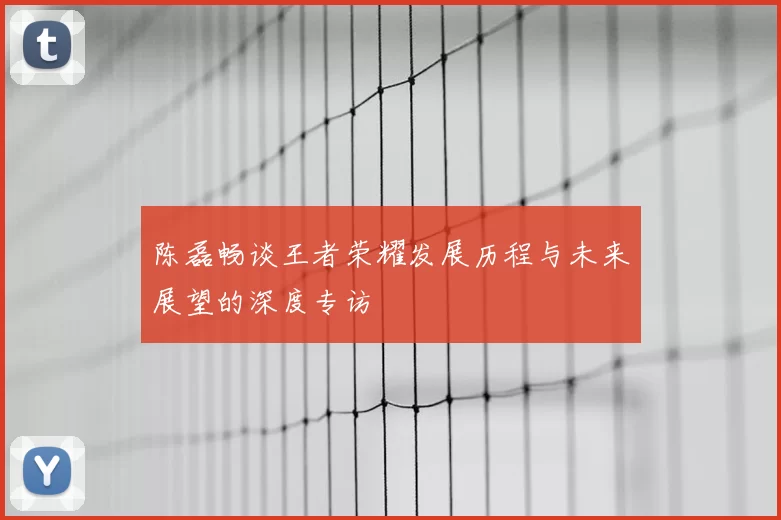 陈磊畅谈王者荣耀发展历程与未来展望的深度专访