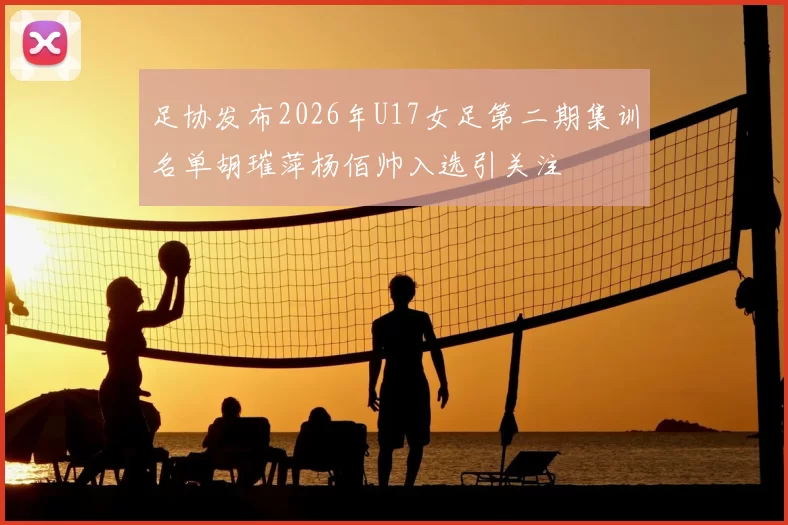 足协发布2026年U17女足第二期集训名单胡璀萍杨佰帅入选引关注