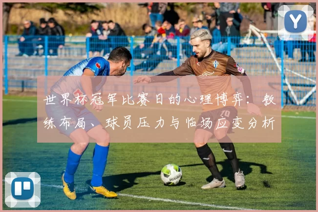 世界杯冠军比赛日的心理博弈:教练布局、球员压力与临场应变分析