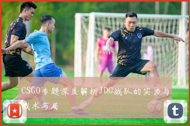CSGO专题深度解析JDG战队的实力与战术布局