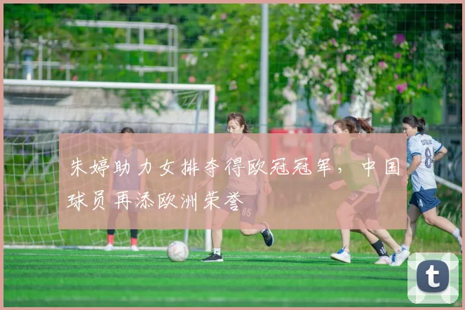 朱婷助力女排夺得欧冠冠军，中国球员再添欧洲荣誉