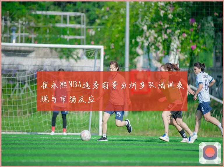 崔永熙NBA选秀前景分析多队试训表现与市场反应