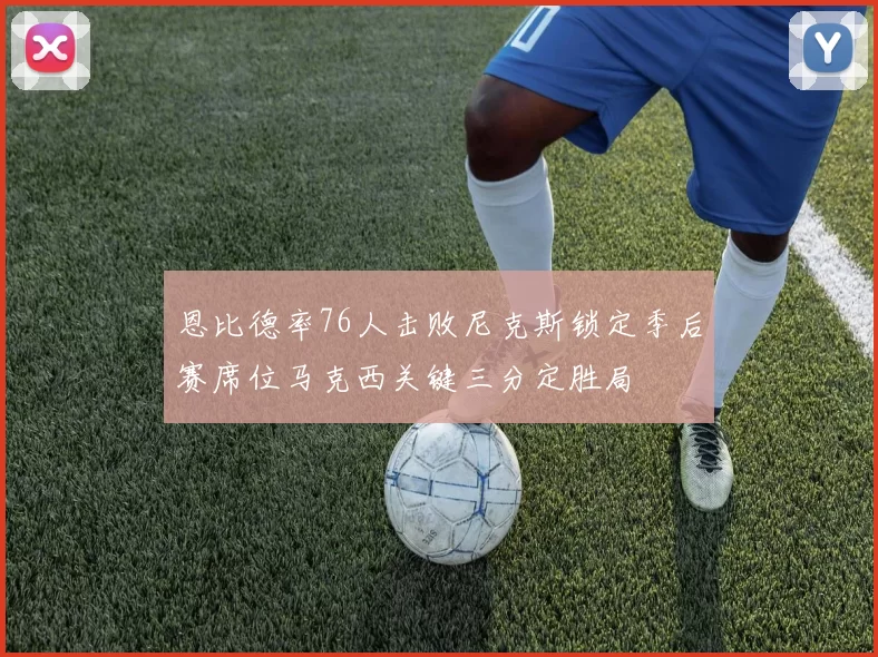 恩比德率76人击败尼克斯锁定季后赛席位马克西关键三分定胜局