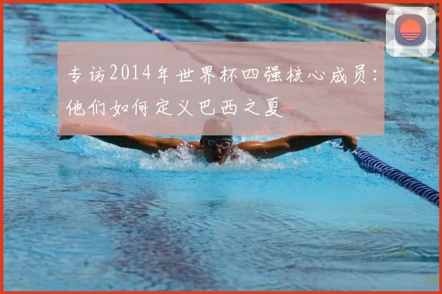 专访2014年世界杯四强核心成员:他们如何定义巴西之夏
