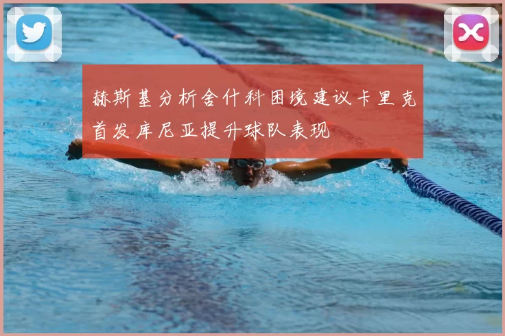 赫斯基分析舍什科困境建议卡里克首发库尼亚提升球队表现