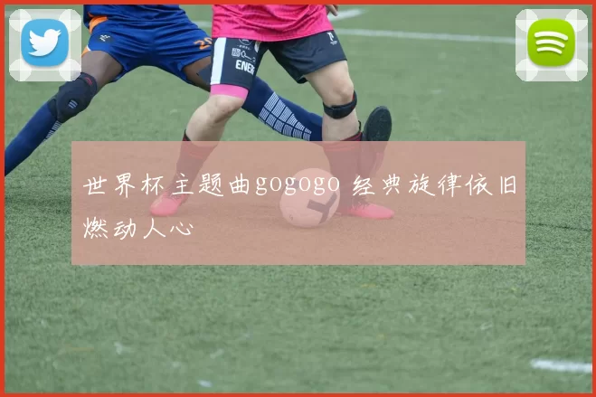 世界杯主题曲gogogo 经典旋律依旧燃动人心