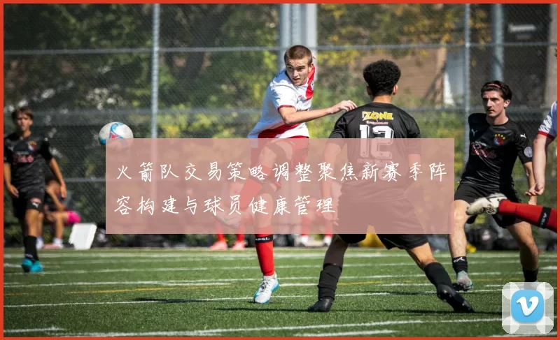 火箭队交易策略调整聚焦新赛季阵容构建与球员健康管理