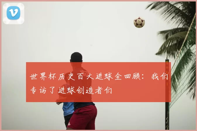 世界杯历史百大进球全回顾：我们专访了进球创造者们
